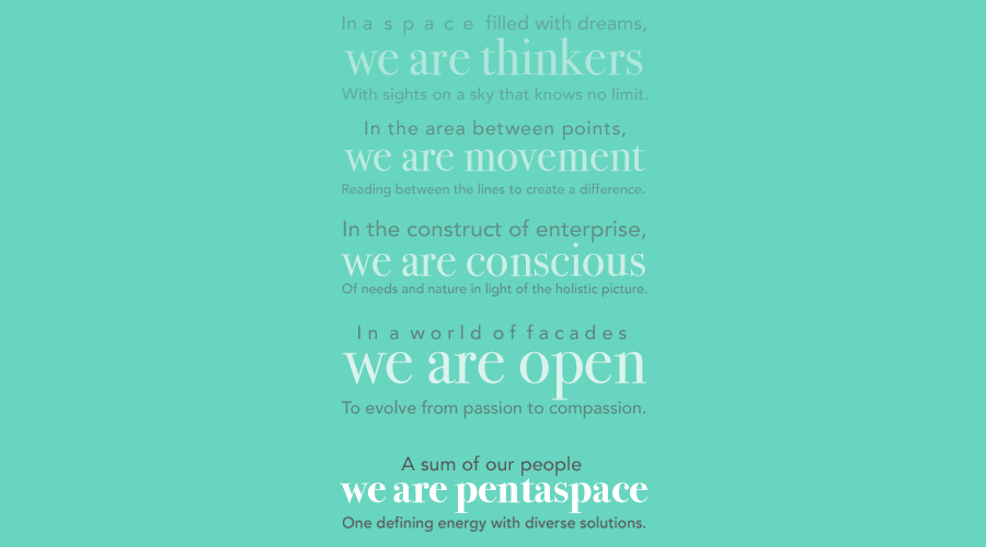 Pentaspace Manifesto

                                                    In a space filled with dreams, we are thinkers
                                                    With sights on a sky that knows no limit.

                                                    In the area between points, we are movement 
                                                    Reading between the lines to create a difference.

                                                    In the construct of enterprise, we are conscious
                                                    Of needs and nature in light of the holistic picture.

                                                    In a world of facades, we are open
                                                    To evolve from passion to compassion.

                                                    A sum of our people, we are Pentaspace
                                                    One defining energy with diverse solutions. 

