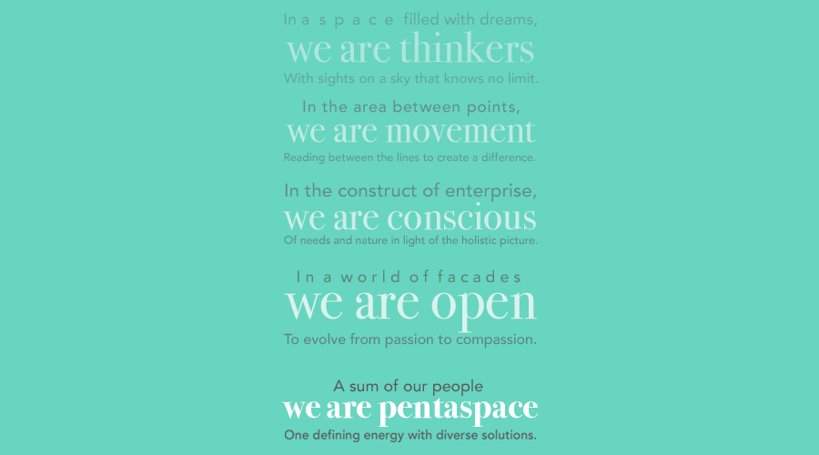 Pentaspace Manifesto
In a space filled with dreams, we are thinkers
With sights on a sky that knows no limit.
In the area between points, we are movement
Reading between the lines to create a difference.
In the construct of enterprise, we are conscious
Of needs and nature in light of the holistic picture.
In a world of facades, we are open
To evolve from passion to compassion.
A sum of our people, we are Pentaspace
One defining energy with diverse solutions.